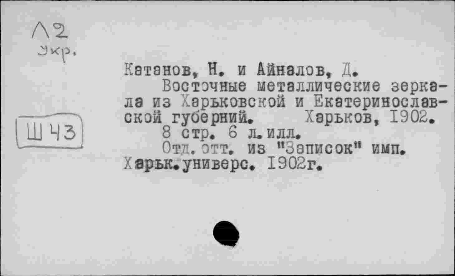 ﻿Л 2.
[nml
Катанов, Н. и Айналов, Д.
Восточные металлические зеркала из Харьковской и Екатеринослав-скои губерний. Харьков, 1902.
8 стр. 6 л. илл.
Отд. этт. из "Записок” имп.
Харьк.универе. 1902г.